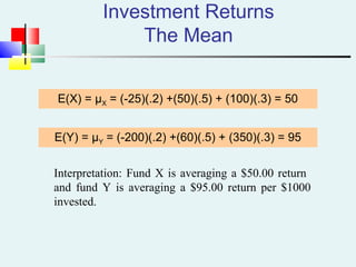 Investment Returns
The Mean
E(X) = μX = (-25)(.2) +(50)(.5) + (100)(.3) = 50
E(Y) = μY = (-200)(.2) +(60)(.5) + (350)(.3) = 95
Interpretation: Fund X is averaging a $50.00 return
and fund Y is averaging a $95.00 return per $1000
invested.
 