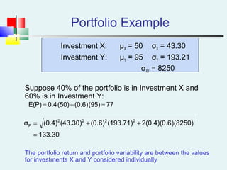 Portfolio Example
Investment X: μX = 50 σX = 43.30
Investment Y: μY = 95 σY = 193.21
σXY = 8250
Suppose 40% of the portfolio is in Investment X and
60% is in Investment Y:
The portfolio return and portfolio variability are between the values
for investments X and Y considered individually
77(95)(0.6)(50)0.4E(P) =+=
133.30
)(8250)2(0.4)(0.6(193.71)(0.6)(43.30)(0.4)σ 2222
P
=
++=
 