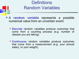 Definitions
Random Variables
 A random variable represents a possible
numerical value from an uncertain event.
 Discrete random variables produce outcomes that
come from a counting process (e.g. number of
classes you are taking).
 Continuous random variables produce outcomes
that come from a measurement (e.g. your annual
salary, or your weight).
 
