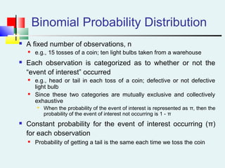Binomial Probability Distribution
 A fixed number of observations, n
 e.g., 15 tosses of a coin; ten light bulbs taken from a warehouse
 Each observation is categorized as to whether or not the
“event of interest” occurred
 e.g., head or tail in each toss of a coin; defective or not defective
light bulb
 Since these two categories are mutually exclusive and collectively
exhaustive

When the probability of the event of interest is represented as π, then the
probability of the event of interest not occurring is 1 - π
 Constant probability for the event of interest occurring (π)
for each observation
 Probability of getting a tail is the same each time we toss the coin
 