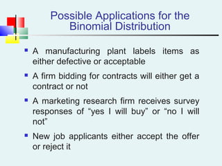 Possible Applications for the
Binomial Distribution
 A manufacturing plant labels items as
either defective or acceptable
 A firm bidding for contracts will either get a
contract or not
 A marketing research firm receives survey
responses of “yes I will buy” or “no I will
not”
 New job applicants either accept the offer
or reject it
 