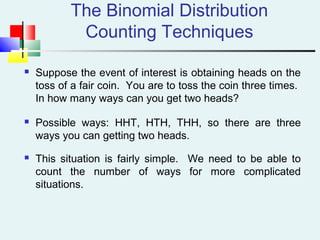 The Binomial Distribution
Counting Techniques
 Suppose the event of interest is obtaining heads on the
toss of a fair coin. You are to toss the coin three times.
In how many ways can you get two heads?
 Possible ways: HHT, HTH, THH, so there are three
ways you can getting two heads.
 This situation is fairly simple. We need to be able to
count the number of ways for more complicated
situations.
 