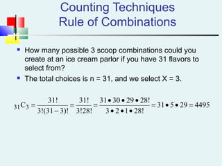Counting Techniques
Rule of Combinations
 How many possible 3 scoop combinations could you
create at an ice cream parlor if you have 31 flavors to
select from?
 The total choices is n = 31, and we select X = 3.
449529531
28!123
28!293031
3!28!
31!
3)!(313!
31!
C331 =••=
•••
•••
==
−
=
 