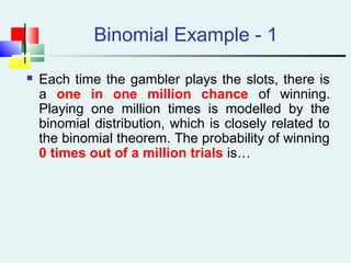 Binomial Example - 1
 Each time the gambler plays the slots, there is
a one in one million chance of winning.
Playing one million times is modelled by the
binomial distribution, which is closely related to
the binomial theorem. The probability of winning
0 times out of a million trials is…
 