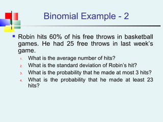 Binomial Example - 2
 Robin hits 60% of his free throws in basketball
games. He had 25 free throws in last week’s
game.
1. What is the average number of hits?
2. What is the standard deviation of Robin’s hit?
3. What is the probability that he made at most 3 hits?
4. What is the probability that he made at least 23
hits?
 