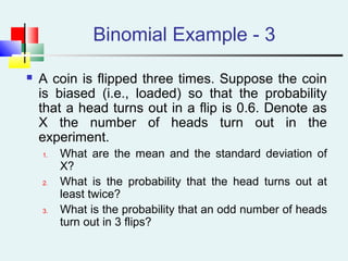 Binomial Example - 3
 A coin is flipped three times. Suppose the coin
is biased (i.e., loaded) so that the probability
that a head turns out in a flip is 0.6. Denote as
X the number of heads turn out in the
experiment.
1. What are the mean and the standard deviation of
X?
2. What is the probability that the head turns out at
least twice?
3. What is the probability that an odd number of heads
turn out in 3 flips?
 