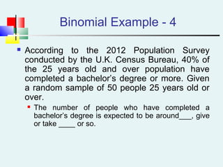 Binomial Example - 4
 According to the 2012 Population Survey
conducted by the U.K. Census Bureau, 40% of
the 25 years old and over population have
completed a bachelor’s degree or more. Given
a random sample of 50 people 25 years old or
over.
 The number of people who have completed a
bachelor’s degree is expected to be around___, give
or take ____ or so.
 