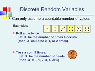 Discrete Random Variables
 Can only assume a countable number of values
Examples:
 Roll a die twice
Let X be the number of times 4 occurs
(then X could be 0, 1, or 2 times)
 Toss a coin 5 times.
Let X be the number of heads
(then X = 0, 1, 2, 3, 4, or 5)
 