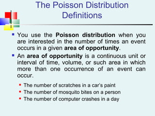 The Poisson Distribution
Definitions
 You use the Poisson distribution when you
are interested in the number of times an event
occurs in a given area of opportunity.
 An area of opportunity is a continuous unit or
interval of time, volume, or such area in which
more than one occurrence of an event can
occur.
 The number of scratches in a car’s paint
 The number of mosquito bites on a person
 The number of computer crashes in a day
 