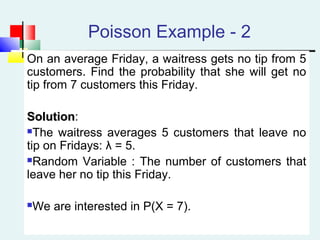 Poisson Example - 2
On an average Friday, a waitress gets no tip from 5
customers. Find the probability that she will get no
tip from 7 customers this Friday.
SolutionSolution:
The waitress averages 5 customers that leave no
tip on Fridays: λ = 5.
Random Variable : The number of customers that
leave her no tip this Friday.
We are interested in P(X = 7).
 