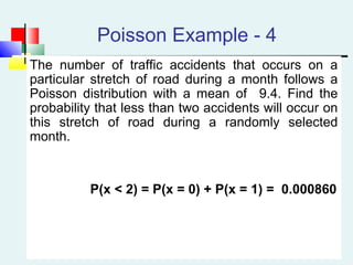 Poisson Example - 4
The number of traffic accidents that occurs on a
particular stretch of road during a month follows a
Poisson distribution with a mean of 9.4. Find the
probability that less than two accidents will occur on
this stretch of road during a randomly selected
month.
P(x < 2) = P(x = 0) + P(x = 1) = 0.000860
 