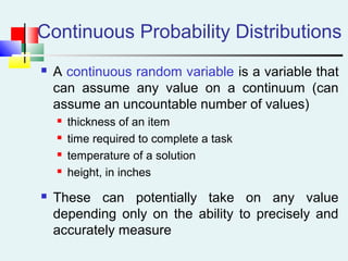 Continuous Probability Distributions
 A continuous random variable is a variable that
can assume any value on a continuum (can
assume an uncountable number of values)
 thickness of an item
 time required to complete a task
 temperature of a solution
 height, in inches
 These can potentially take on any value
depending only on the ability to precisely and
accurately measure
 