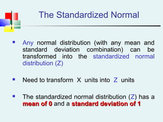 The Standardized Normal
 Any normal distribution (with any mean and
standard deviation combination) can be
transformed into the standardized normal
distribution (Z)
 Need to transform X units into Z units
 The standardized normal distribution (Z) has a
mean of 0mean of 0 and a standard deviation of 1standard deviation of 1
 