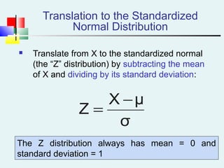 Translation to the Standardized
Normal Distribution
 Translate from X to the standardized normal
(the “Z” distribution) by subtracting the mean
of X and dividing by its standard deviation:
σ
μX
Z
−
=
The Z distribution always has mean = 0 and
standard deviation = 1
 