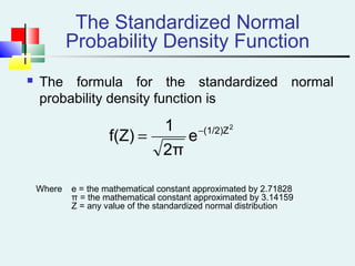 The Standardized Normal
Probability Density Function
 The formula for the standardized normal
probability density function is
Where e = the mathematical constant approximated by 2.71828
π = the mathematical constant approximated by 3.14159
Z = any value of the standardized normal distribution
2
(1/2)Z
e
2π
1
f(Z) −
=
 