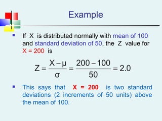 Example
 If X is distributed normally with mean of 100
and standard deviation of 50, the Z value for
X = 200 is
 This says that X = 200 is two standard
deviations (2 increments of 50 units) above
the mean of 100.
2.0
50
100200
σ
μX
Z =
−
=
−
=
 