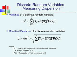  Variance of a discrete random variable
 Standard Deviation of a discrete random variable
where:
E(X) = Expected value of the discrete random variable X
Xi = the ith
outcome of X
P(Xi) = Probability of the ith
occurrence of X
Discrete Random Variables
Measuring Dispersion
∑=
−=
N
1i
i
2
i
2
)P(XE(X)][Xσ
∑=
−==
N
1i
i
2
i
2
)P(XE(X)][Xσσ
 