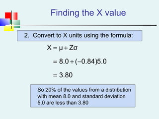 2. Convert to X units using the formula:
Finding the X value
80.3
0.5)84.0(0.8
ZσμX
=
−+=
+=
So 20% of the values from a distribution
with mean 8.0 and standard deviation
5.0 are less than 3.80
 