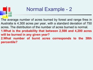 Normal Example - 2
The average number of acres burned by forest and range fires in
Australia is 4,300 acres per year, with a standard deviation of 750
acres. The distribution of the number of acres burned is normal.
1.What is the probability that between 2,500 and 4,200 acres
will be burned in any given year?
2.What number of burnt acres corresponds to the 38th
percentile?
 