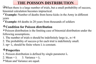 When there is a large number of trials, but a small probability of success,
binomial calculation becomes impractical.
Example: Number of deaths from horse kicks in the Army in different
years
Example: 64 deaths in 20 years from thousands of soldiers
Condition for Poisson distribution
Poisson distribution is the limiting case of binomial distribution under the
following assumptions.
1. The number of trials n should be indefinitely large ie., n->8
2. The probability of success p for each trial is indefinitely small.
3. np= λ, should be finite where λ is constant.
Properties
1. Poisson distribution is defined by single parameter λ.
2. Mean = λ 3. Variance = λ.
Mean and Variance are equal.
THE POISSON DISTRIBUTION
 