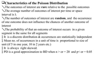 Characteristics of the Poisson Distribution
The outcomes of interest are rare relative to the possible outcomes
The average number of outcomes of interest per time or space
interval is λ
The number of outcomes of interest are random, and the occurrence
of one outcome does not influence the chances of another outcome of
interest
The probability of that an outcome of interest occurs in a given
segment is the same for all segments
 It is a discrete distribution & occurrences are statistically independent
 Mean no. of occurrences in a unit of time is proportional to size of
unit (if 5 in one year, 10 in 2 years etc.)
 It is always right skewed.
 PD is a good approximation to BD when n > or = 20 and p< or = 0.05
 