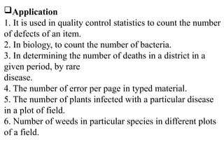 Application
1. It is used in quality control statistics to count the number
of defects of an item.
2. In biology, to count the number of bacteria.
3. In determining the number of deaths in a district in a
given period, by rare
disease.
4. The number of error per page in typed material.
5. The number of plants infected with a particular disease
in a plot of field.
6. Number of weeds in particular species in different plots
of a field.
 