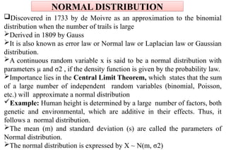 NORMAL DISTRIBUTION
Discovered in 1733 by de Moivre as an approximation to the binomial
distribution when the number of trails is large
Derived in 1809 by Gauss
It is also known as error law or Normal law or Laplacian law or Gaussian
distribution.
A continuous random variable x is said to be a normal distribution with
parameters µ and σ2 , if the density function is given by the probability law.
Importance lies in the Central Limit Theorem, which states that the sum
of a large number of independent random variables (binomial, Poisson,
etc.) will approximate a normal distribution
Example: Human height is determined by a large number of factors, both
genetic and environmental, which are additive in their effects. Thus, it
follows a normal distribution.
The mean (m) and standard deviation (s) are called the parameters of
Normal distribution.
The normal distribution is expressed by X ~ N(m, σ2)
 