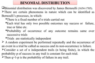 Binomial distribution was discovered by James Bernoulli (1654-1705).
There are certain phenomena in nature which can be identified as
Bernoulli’s processes, in which:
There is a fixed number of n trials carried out
Each trial has only two possible outcomes say success or failure,
true or false etc.
Probability of occurrence of any outcome remains same over
successive trials
Trials are statistically independent
 A random experiment be performed repeatedly and the occurrence of
an event in a trial be called as success and its non-occurrence is failure.
Consider a set of n independent trails (n being finite), in which the
probability p of success in any trail is constant for each trial.
Then q=1-p is the probability of failure in any trail.
BINOMIAL DISTRIBUTION
 