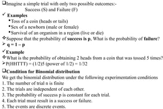 Imagine a simple trial with only two possible outcomes:-
Success (S) and Failure (F)
 Examples
Toss of a coin (heads or tails)
Sex of a newborn (male or female)
Survival of an organism in a region (live or die)
Suppose that the probability of success is p, What is the probability of failure?
 q = 1 – p
Example
What is the probability of obtaining 2 heads from a coin that was tossed 5 times?
P(HHTTT) = (1/2)5 (power of 1/2) = 1/32
Condition for Binomial distribution
We get the binomial distribution under the following experimentation conditions
1. The number of trial n is finite
2. The trials are independent of each other.
3. The probability of success p is constant for each trial.
4. Each trial must result in a success or failure.
5. The events are discrete events.
 