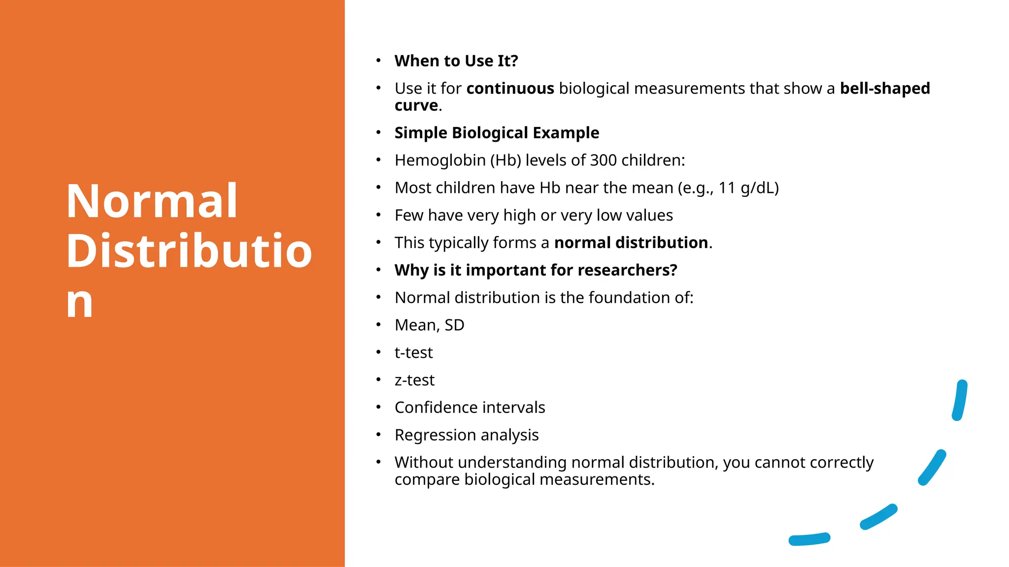 Normal
Distributio
n
• When to Use It?
• Use it for continuous biological measurements that show a bell-shaped
curve.
• Simple Biological Example
• Hemoglobin (Hb) levels of 300 children:
• Most children have Hb near the mean (e.g., 11 g/dL)
• Few have very high or very low values
• This typically forms a normal distribution.
• Why is it important for researchers?
• Normal distribution is the foundation of:
• Mean, SD
• t-test
• z-test
• Confidence intervals
• Regression analysis
• Without understanding normal distribution, you cannot correctly
compare biological measurements.
 