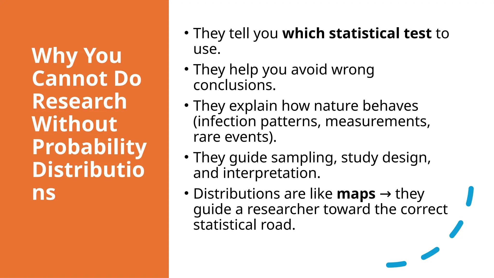 Why You
Cannot Do
Research
Without
Probability
Distributio
ns
• They tell you which statistical test to
use.
• They help you avoid wrong
conclusions.
• They explain how nature behaves
(infection patterns, measurements,
rare events).
• They guide sampling, study design,
and interpretation.
• Distributions are like maps they
→
guide a researcher toward the correct
statistical road.
 