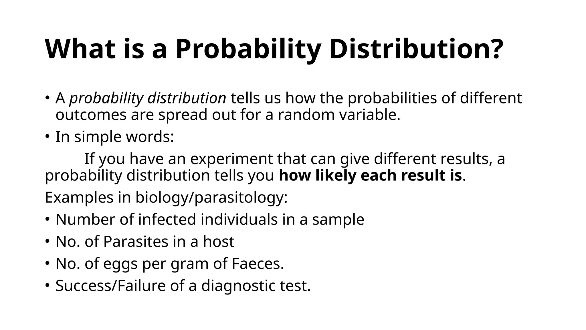 What is a Probability Distribution?
• A probability distribution tells us how the probabilities of different
outcomes are spread out for a random variable.
• In simple words:
If you have an experiment that can give different results, a
probability distribution tells you how likely each result is.
Examples in biology/parasitology:
• Number of infected individuals in a sample
• No. of Parasites in a host
• No. of eggs per gram of Faeces.
• Success/Failure of a diagnostic test.
 
