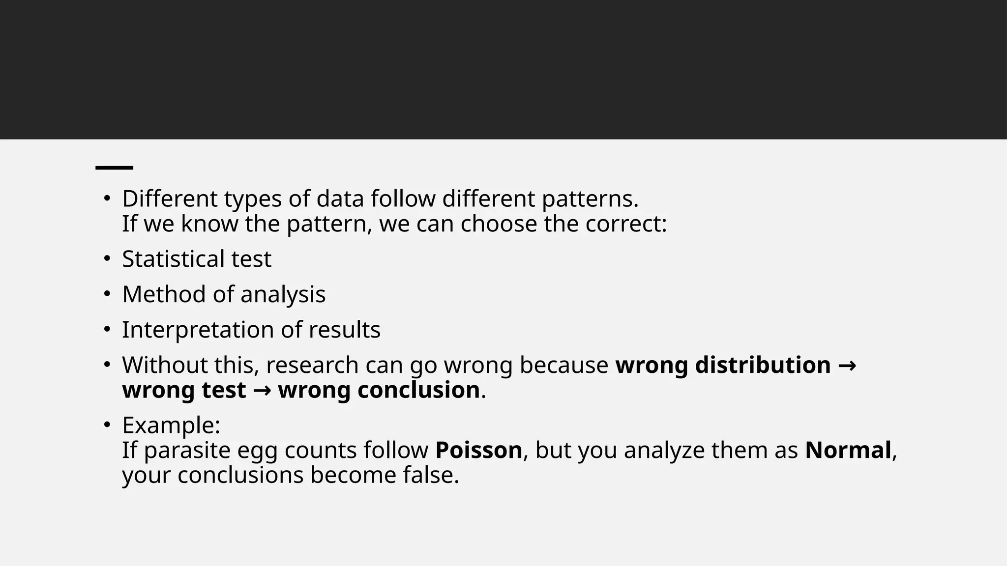 • Different types of data follow different patterns.
If we know the pattern, we can choose the correct:
• Statistical test
• Method of analysis
• Interpretation of results
• Without this, research can go wrong because wrong distribution →
wrong test wrong conclusion
→ .
• Example:
If parasite egg counts follow Poisson, but you analyze them as Normal,
your conclusions become false.
 