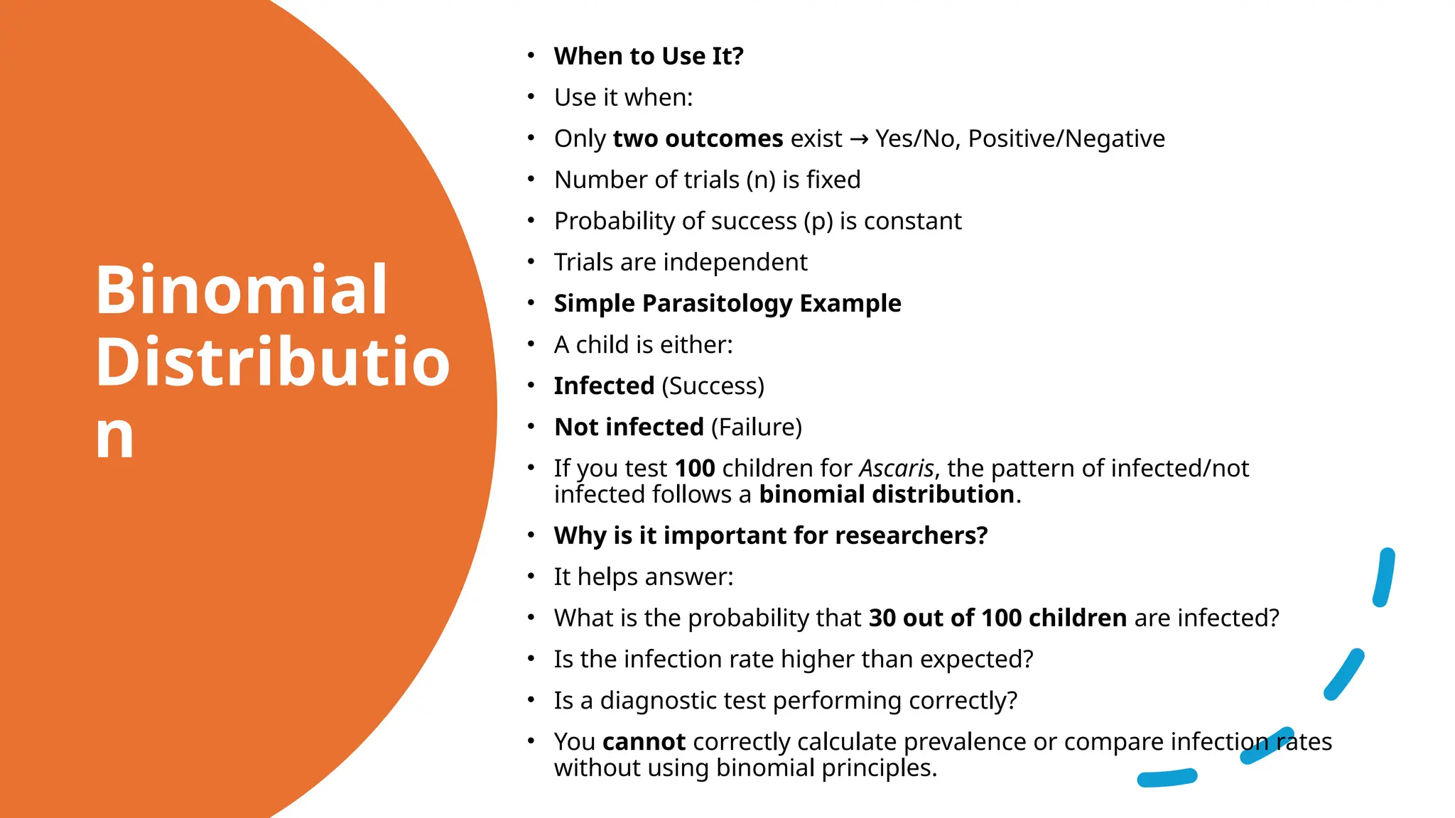Binomial
Distributio
n
• When to Use It?
• Use it when:
• Only two outcomes exist Yes/No, Positive/Negative
→
• Number of trials (n) is fixed
• Probability of success (p) is constant
• Trials are independent
• Simple Parasitology Example
• A child is either:
• Infected (Success)
• Not infected (Failure)
• If you test 100 children for Ascaris, the pattern of infected/not
infected follows a binomial distribution.
• Why is it important for researchers?
• It helps answer:
• What is the probability that 30 out of 100 children are infected?
• Is the infection rate higher than expected?
• Is a diagnostic test performing correctly?
• You cannot correctly calculate prevalence or compare infection rates
without using binomial principles.
 