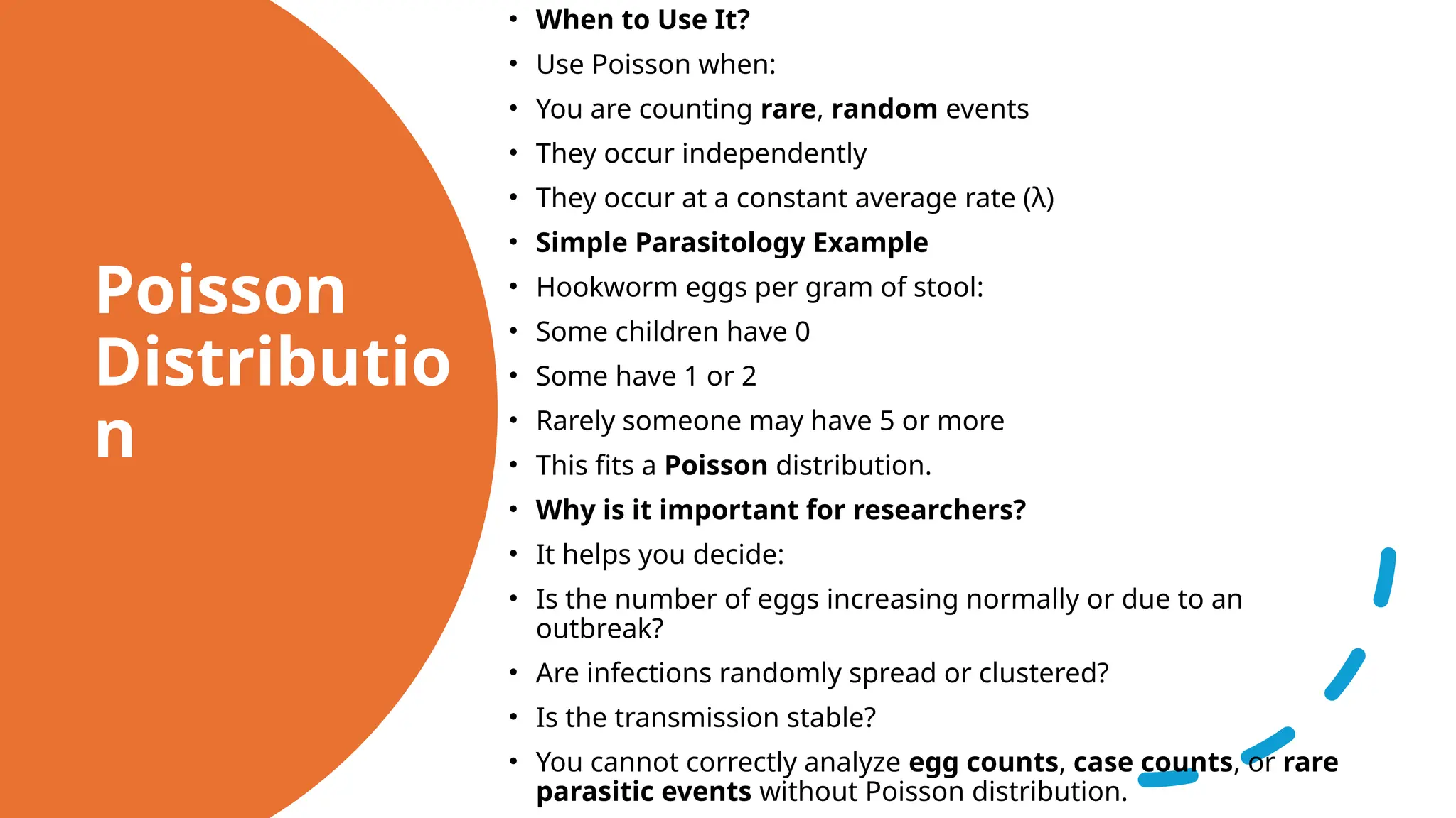 Poisson
Distributio
n
• When to Use It?
• Use Poisson when:
• You are counting rare, random events
• They occur independently
• They occur at a constant average rate (λ)
• Simple Parasitology Example
• Hookworm eggs per gram of stool:
• Some children have 0
• Some have 1 or 2
• Rarely someone may have 5 or more
• This fits a Poisson distribution.
• Why is it important for researchers?
• It helps you decide:
• Is the number of eggs increasing normally or due to an
outbreak?
• Are infections randomly spread or clustered?
• Is the transmission stable?
• You cannot correctly analyze egg counts, case counts, or rare
parasitic events without Poisson distribution.
 