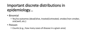 Important discrete distributions in
epidemiology…
• Binomial
• Yes/no outcomes (dead/alive, treated/untreated, smoker/non-smoker,
sick/well, etc.)
• Poisson
• Counts (e.g., how many cases of disease in a given area)
 