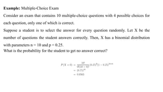 Example: Multiple-Choice Exam
Consider an exam that contains 10 multiple-choice questions with 4 possible choices for
each question, only one of which is correct.
Suppose a student is to select the answer for every question randomly. Let X be the
number of questions the student answers correctly. Then, X has a binomial distribution
with parameters n = 10 and p = 0.25.
What is the probability for the student to get no answer correct?
 