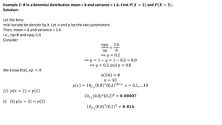 Example 2: If in a binomial distribution mean = 8 and variance = 1.6. Find 𝑷 𝑿 = 𝟐 and 𝑷 𝑿 = 𝟓 .
Solution:
Let the bino
mial variate be denote by X. Let n and p be the two parameters
Then, mean = 8 and variance = 1.6
i.e., np=8 and npq=1.6
Consider
𝑛𝑝𝑞
𝑛𝑝
=
1.6
8
⟹ 𝑞 = 0.2
⟹ 𝑝 = 1 − 𝑞 = 1 − 0.2 = 0.8
⟹ 𝑞 = 0.2 𝑎𝑛𝑑 𝑝 = 0.8
We know that, 𝑛𝑝 = 8
𝑛 0.8 = 8
𝑛 = 10
𝑝 𝑥 = 10𝐶𝑥
0.8 𝑥 0.2 10−𝑥 𝑥 = 0,1, … 10
(i) 𝑝 𝑥 = 2 = 𝑝 2
10𝐶2
0.8 2 0.2 8 = 𝟎. 𝟎𝟎𝟎𝟎𝟕
(i) (ii) 𝑝 𝑥 = 5 = 𝑝 5
10𝐶5 0.8 5 0.2 5 = 𝟎. 𝟎𝟐𝟔
 