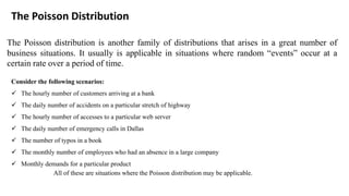 The Poisson distribution is another family of distributions that arises in a great number of
business situations. It usually is applicable in situations where random “events” occur at a
certain rate over a period of time.
The Poisson Distribution
Consider the following scenarios:
✓ The hourly number of customers arriving at a bank
✓ The daily number of accidents on a particular stretch of highway
✓ The hourly number of accesses to a particular web server
✓ The daily number of emergency calls in Dallas
✓ The number of typos in a book
✓ The monthly number of employees who had an absence in a large company
✓ Monthly demands for a particular product
All of these are situations where the Poisson distribution may be applicable.
 