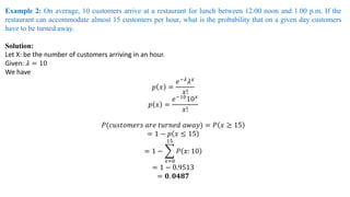 Example 2: On average, 10 customers arrive at a restaurant for lunch between 12.00 noon and 1.00 p.m. If the
restaurant can accommodate almost 15 customers per hour, what is the probability that on a given day customers
have to be turned away.
Solution:
Let X: be the number of customers arriving in an hour.
Given: 𝜆 = 10
We have
𝑝 𝑥 =
𝑒−𝜆𝜆𝑥
𝑥!
𝑝 𝑥 =
𝑒−10
10𝑥
𝑥!
𝑃(𝑐𝑢𝑠𝑡𝑜𝑚𝑒𝑟𝑠 𝑎𝑟𝑒 𝑡𝑢𝑟𝑛𝑒𝑑 𝑎𝑤𝑎𝑦) = 𝑃 𝑥 ≥ 15
= 1 − 𝑝 𝑥 ≤ 15
= 1 − ෍
𝑥=0
15
𝑃 𝑥: 10
= 1 − 0.9513
= 𝟎. 𝟎𝟒𝟖𝟕
 