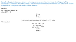 Example 1: Suppose that a system contains a certain type of component whose time in years to fall is given by T. By
experience, it is known that the random variable T follows an exponential distribution with mean time to failure = 5. Find the
probability that the system is functioning at the end of 8 years.
Solution:
Let T be time in years to fail
Given 𝐸 𝑇 = 5
1
𝜃
= 5
𝜃 = 0.2
𝑃 𝑠𝑦𝑠𝑡𝑒𝑚 𝑖𝑠 𝑓𝑢𝑛𝑐𝑡𝑖𝑜𝑛 𝑎𝑡 𝑒𝑛𝑑 𝑜𝑓 8 𝑦𝑒𝑎𝑟𝑠 = 𝑃 𝑇 > 8
We know that
𝑃 𝑇 ≤ 𝑡 = 1 − 𝑒−𝜃𝑡
𝑃 𝑇 > 𝑡 = 𝑒−𝜃𝑡
𝑃 𝑇 > 8 = 𝑒−0.2∗8
= 𝑒−1.6
𝟎. 𝟐𝟎𝟏𝟖
 