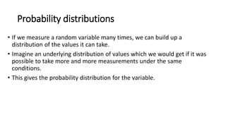 Probability distributions
• If we measure a random variable many times, we can build up a
distribution of the values it can take.
• Imagine an underlying distribution of values which we would get if it was
possible to take more and more measurements under the same
conditions.
• This gives the probability distribution for the variable.
 