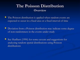 The Poisson Distribution
The Poisson Distribution
Overview
Overview
 The Poisson distribution is applied when random events are
The Poisson distribution is applied when random events are
expected to occur in a fixed area or a fixed interval of time
expected to occur in a fixed area or a fixed interval of time
 Deviation from a Poisson distribution may indicate some degree
Deviation from a Poisson distribution may indicate some degree
of non-randomness in the events under study
of non-randomness in the events under study
 See Hurlbert (1990) for some caveats and suggestions for
See Hurlbert (1990) for some caveats and suggestions for
analyzing random spatial distributions using Poisson
analyzing random spatial distributions using Poisson
distributions
distributions
 