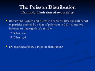 The Poisson Distribution
The Poisson Distribution
Example: Emission of
Example: Emission of 
-particles
-particles
 Rutherford, Geiger, and Bateman (1910) counted the number of
Rutherford, Geiger, and Bateman (1910) counted the number of

-particles emitted by a film of polonium in 2608 successive
-particles emitted by a film of polonium in 2608 successive
intervals of one-eighth of a minute
intervals of one-eighth of a minute
 What is
What is n
n?
?
 What is
What is p
p?
?
 Do their data follow a Poisson distribution?
Do their data follow a Poisson distribution?
 