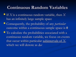Continuous Random Variables
Continuous Random Variables
 If
If X
X is a continuous random variable, then
is a continuous random variable, then X
X
has an infinitely large sample space
has an infinitely large sample space
 Consequently, the probability of any
Consequently, the probability of any particular
particular
outcome within a continuous sample space is
outcome within a continuous sample space is 0
0
 To calculate the probabilities associated with a
To calculate the probabilities associated with a
continuous random variable, we focus on events
continuous random variable, we focus on events
that occur within particular
that occur within particular subintervals of
subintervals of X
X,
,
which we will denote as
which we will denote as Δ
Δx
x
 