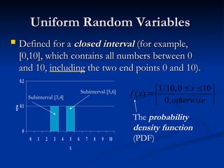 Uniform Random Variables
Uniform Random Variables
 Defined for a
Defined for a closed interval
closed interval (for example,
(for example,
[0,10], which contains all numbers between 0
[0,10], which contains all numbers between 0
and 10,
and 10, including
including the two end points 0 and 10).
the two end points 0 and 10).
0
0.1
0.2
0 1 2 3 4 5 6 7 8 9 10
X
P
(
X
)
Subinterval [5,6]
Subinterval [3,4]





 


otherwise
x
x
f
,
0
10
0
,
10
/
1
)
(
The probability
density function
(PDF)
 