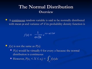 The Normal Distribution
The Normal Distribution
Overview
Overview
 A
A continuous
continuous random variable is said to be normally distributed
random variable is said to be normally distributed
with mean
with mean 
 and variance
and variance 
2
2
if its probability density function is
if its probability density function is
 f
f(
(x
x) is not the same as
) is not the same as P
P(
(x
x)
)
 P
P(
(x
x) would be virtually 0 for every
) would be virtually 0 for every x
x because the normal
because the normal
distribution is continuous
distribution is continuous
 However,
However, P
P(
(x
x1
1 <
< X
X ≤
≤ x
x2
2) =
) = f
f(
(x
x)
)dx
dx
f (x) =
1
2
(x  )2
/22
e

x
x1
1
x
x2
2
 