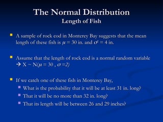 The Normal Distribution
The Normal Distribution
Length of Fish
Length of Fish
 A sample of rock cod in Monterey Bay suggests that the mean
A sample of rock cod in Monterey Bay suggests that the mean
length of these fish is
length of these fish is 
 = 30 in. and
= 30 in. and 
2
2
= 4 in.
= 4 in.
 Assume that the length of rock cod is a normal random variable
Assume that the length of rock cod is a normal random variable

 X ~ N(
X ~ N(
 = 30 ,
= 30 , 
 =2)
=2)
 If we catch one of these fish in Monterey Bay,
If we catch one of these fish in Monterey Bay,
 What is the probability that it will be at least 31 in. long?
What is the probability that it will be at least 31 in. long?
 That it will be no more than 32 in. long?
That it will be no more than 32 in. long?
 That its length will be between 26 and 29 inches?
That its length will be between 26 and 29 inches?
 
