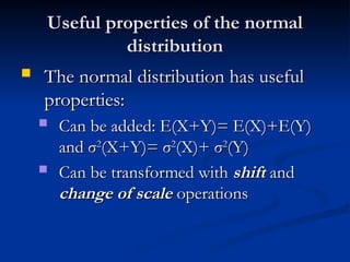 Useful properties of the normal
Useful properties of the normal
distribution
distribution
 The normal distribution has useful
The normal distribution has useful
properties:
properties:
 Can be added: E(X+Y)= E(X)+E(Y)
Can be added: E(X+Y)= E(X)+E(Y)
and
and σ
σ2
2
(X+Y)=
(X+Y)= σ
σ2
2
(X)+
(X)+ σ
σ2
2
(Y)
(Y)
 Can be transformed with
Can be transformed with shift
shift and
and
change of scale
change of scale operations
operations
 