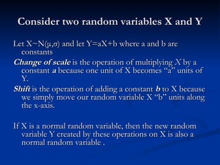 Consider two random variables X and Y
Consider two random variables X and Y
Let X~N(
Let X~N(μ
μ,
,σ
σ) and let Y=aX+b where a and b are
) and let Y=aX+b where a and b are
constants
constants
Change of scale
Change of scale is the operation of multiplying
is the operation of multiplying X
X by a
by a
constant
constant a
a because one unit of X becomes “a” units of
because one unit of X becomes “a” units of
Y.
Y.
Shift
Shift is the operation of adding a constant
is the operation of adding a constant b
b to X because
to X because
we simply move our random variable X “b” units along
we simply move our random variable X “b” units along
the x-axis.
the x-axis.
If X is a normal random variable, then the new random
If X is a normal random variable, then the new random
variable Y created by these operations on X is also a
variable Y created by these operations on X is also a
normal random variable .
normal random variable .
 